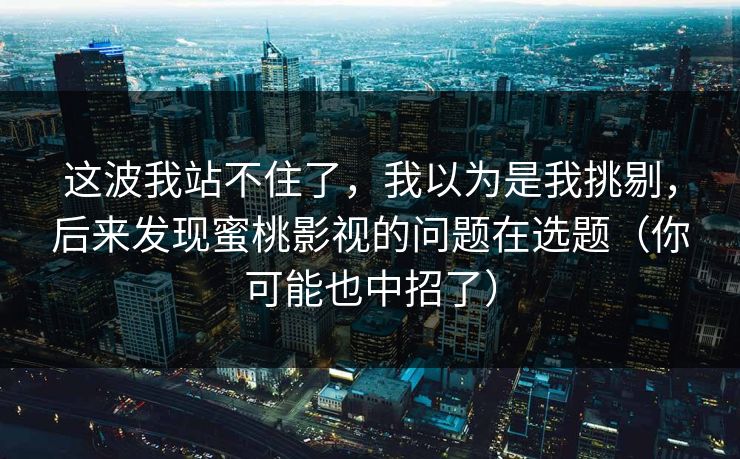 这波我站不住了，我以为是我挑剔，后来发现蜜桃影视的问题在选题（你可能也中招了）