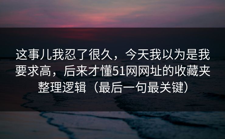 这事儿我忍了很久，今天我以为是我要求高，后来才懂51网网址的收藏夹整理逻辑（最后一句最关键）