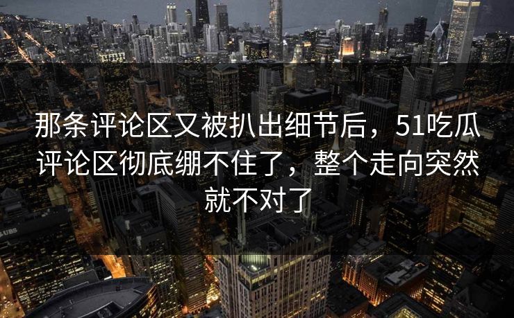 那条评论区又被扒出细节后，51吃瓜评论区彻底绷不住了，整个走向突然就不对了